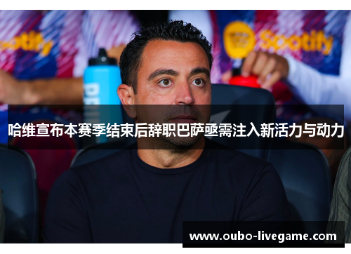 哈维宣布本赛季结束后辞职巴萨亟需注入新活力与动力