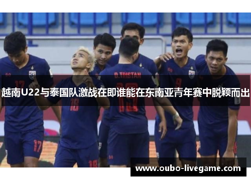 越南U22与泰国队激战在即谁能在东南亚青年赛中脱颖而出